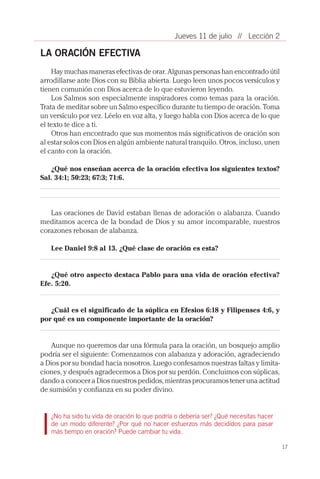 17
// Lección 2Jueves 11 de julio
LA ORACIÓN EFECTIVA
Hay muchas maneras efectivas de orar. Algunas personas han encontrado útil
arrodillarse ante Dios con su Biblia abierta. Luego leen unos pocos versículos y
tienen comunión con Dios acerca de lo que estuvieron leyendo.
Los Salmos son especialmente inspiradores como temas para la oración.
Trata de meditar sobre un Salmo específico durante tu tiempo de oración. Toma
un versículo por vez. Léelo en voz alta, y luego habla con Dios acerca de lo que
el texto te dice a ti.
Otros han encontrado que sus momentos más significativos de oración son
al estar solos con Dios en algún ambiente natural tranquilo. Otros, incluso, unen
el canto con la oración.
¿Qué nos enseñan acerca de la oración efectiva los siguientes textos?
Sal. 34:1; 50:23; 67:3; 71:6.
Las oraciones de David estaban llenas de adoración o alabanza. Cuando
meditamos acerca de la bondad de Dios y su amor incomparable, nuestros
corazones rebosan de alabanza.
Lee Daniel 9:8 al 13. ¿Qué clase de oración es esta?
¿Qué otro aspecto destaca Pablo para una vida de oración efectiva?
Efe. 5:20.
¿Cuál es el significado de la súplica en Efesios 6:18 y Filipenses 4:6, y
por qué es un componente importante de la oración?
Aunque no queremos dar una fórmula para la oración, un bosquejo amplio
podría ser el siguiente: Comenzamos con alabanza y adoración, agradeciendo
a Dios por su bondad hacia nosotros. Luego confesamos nuestras faltas y limita-
ciones, y después agradecemos a Dios por su perdón. Concluimos con súplicas,
dando a conocer a Dios nuestros pedidos, mientras procuramos tener una actitud
de sumisión y confianza en su poder divino.
¿No ha sido tu vida de oración lo que podría o debería ser? ¿Qué necesitas hacer
de un modo diferente? ¿Por qué no hacer esfuerzos más decididos para pasar
más tiempo en oración? Puede cambiar tu vida.
 