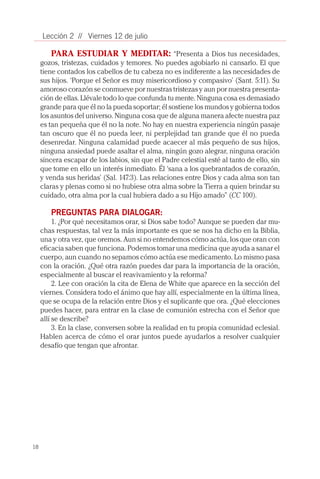 18
Lección 2 // Viernes 12 de julio
PARA ESTUDIAR Y MEDITAR: “Presenta a Dios tus necesidades,
gozos, tristezas, cuidados y temores. No puedes agobiarlo ni cansarlo. El que
tiene contados los cabellos de tu cabeza no es indiferente a las necesidades de
sus hijos. ‘Porque el Señor es muy misericordioso y compasivo’ (Sant. 5:11). Su
amoroso corazón se conmueve por nuestras tristezas y aun por nuestra presenta-
ción de ellas. Llévale todo lo que confunda tu mente. Ninguna cosa es demasiado
grande para que él no la pueda soportar; él sostiene los mundos y gobierna todos
los asuntos del universo. Ninguna cosa que de alguna manera afecte nuestra paz
es tan pequeña que él no la note. No hay en nuestra experiencia ningún pasaje
tan oscuro que él no pueda leer, ni perplejidad tan grande que él no pueda
desenredar. Ninguna calamidad puede acaecer al más pequeño de sus hijos,
ninguna ansiedad puede asaltar el alma, ningún gozo alegrar, ninguna oración
sincera escapar de los labios, sin que el Padre celestial esté al tanto de ello, sin
que tome en ello un interés inmediato. Él ‘sana a los quebrantados de corazón,
y venda sus heridas’ (Sal. 147:3). Las relaciones entre Dios y cada alma son tan
claras y plenas como si no hubiese otra alma sobre la Tierra a quien brindar su
cuidado, otra alma por la cual hubiera dado a su Hijo amado” (CC 100).
PREGUNTAS PARA DIALOGAR:
1. ¿Por qué necesitamos orar, si Dios sabe todo? Aunque se pueden dar mu-
chas respuestas, tal vez la más importante es que se nos ha dicho en la Biblia,
una y otra vez, que oremos. Aun si no entendemos cómo actúa, los que oran con
eficacia saben que funciona. Podemos tomar una medicina que ayuda a sanar el
cuerpo, aun cuando no sepamos cómo actúa ese medicamento. Lo mismo pasa
con la oración. ¿Qué otra razón puedes dar para la importancia de la oración,
especialmente al buscar el reavivamiento y la reforma?
2. Lee con oración la cita de Elena de White que aparece en la sección del
viernes. Considera todo el ánimo que hay allí, especialmente en la última línea,
que se ocupa de la relación entre Dios y el suplicante que ora. ¿Qué elecciones
puedes hacer, para entrar en la clase de comunión estrecha con el Señor que
allí se describe?
3. En la clase, conversen sobre la realidad en tu propia comunidad eclesial.
Hablen acerca de cómo el orar juntos puede ayudarlos a resolver cualquier
desafío que tengan que afrontar.
 