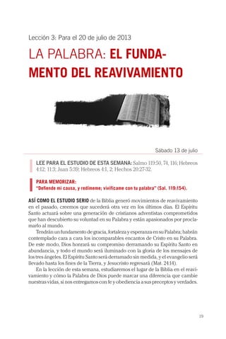 19
Lección 3: Para el 20 de julio de 2013
LA PALABRA: EL FUNDA-
MENTO DEL REAVIVAMIENTO
Sábado 13 de julio
LEE PARA EL ESTUDIO DE ESTA SEMANA: Salmo 119:50, 74, 116; Hebreos
4:12; 11:3; Juan 5:39; Hebreos 4:1, 2; Hechos 20:27-32.
PARA MEMORIZAR:
“Defiende mi causa, y redímeme; vivifícame con tu palabra” (Sal. 119:154).
ASÍ COMO EL ESTUDIO SERIO de la Biblia generó movimientos de reavivamiento
en el pasado, creemos que sucederá otra vez en los últimos días. El Espíritu
Santo actuará sobre una generación de cristianos adventistas comprometidos
que han descubierto su voluntad en su Palabra y están apasionados por procla-
marlo al mundo.
Tendrán un fundamento de gracia, fortaleza y esperanza en su Palabra; habrán
contemplado cara a cara los incomparables encantos de Cristo en su Palabra.
De este modo, Dios honrará su compromiso derramando su Espíritu Santo en
abundancia, y todo el mundo será iluminado con la gloria de los mensajes de
los tres ángeles. El Espíritu Santo será derramado sin medida, y el evangelio será
llevado hasta los fines de la Tierra, y Jesucristo regresará (Mat. 24:14).
En la lección de esta semana, estudiaremos el lugar de la Biblia en el reavi-
vamiento y cómo la Palabra de Dios puede marcar una diferencia que cambie
nuestras vidas, si nos entregamos con fe y obediencia a sus preceptos y verdades.
 