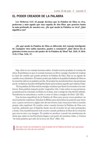 21
// Lección 3Lunes 15 de julio
EL PODER CREADOR DE LA PALABRA	
Lee Hebreos 4:12. El pasaje declara que la Palabra de Dios es viva,
poderosa y más aguda que una espada de dos filos, que penetra hasta
lo más profundo de nuestro ser. ¿De qué modo la Palabra es viva? ¿Qué
significa eso?
¿De qué modo la Palabra de Dios es diferente del consejo inteligente
de cualquier otro sabio maestro, pastor o consejero? ¿Qué dicen los si-
guientes textos acerca del poder de la Palabra de Dios? Sal. 33:6, 9; Heb.
11:3; 2 Tim. 3:16, 17.
Hay valor en un consejo humano sabio. A todos nos ha ayudado el consejo de
otros. El problema es que el consejo humano no lleva consigo el poder de realizar
la clase de cambio que puede producir la Palabra de Dios. Esta es un agente de
cambiovivoydinámico.ElmismopoderquehabíaenlapalabrahabladadeDiosen
la creación está en su palabra escrita. Al aceptar los mandamientos y las promesas
por fe, recibimos el poder del Espíritu Santo para realizar aquello que ordena Cristo.
“En la palabra de Dios está la energía creadora que llamó los mundos a la exis-
tencia. Esta palabra imparte poder; engendra vida. Cada orden es una promesa;
aceptada por la voluntad, recibida en el alma, trae consigo la vida del Ser infinito.
Transforma la naturaleza y vuelve a crear el alma a imagen de Dios” (Ed 126).
Una lectura superficial de la Palabra de Dios muy pocas veces produce un
reavivamiento espiritual. Estudiar la Biblia para demostrar la posición que tiene
uno, o para convencer a algún otro de sus errores, hace muy poco bien a nuestra
propia vida espiritual. El cambio viene cuando leemos la Palabra de Dios con
oración, pidiendo que el Espíritu Santo nos dé el poder de ser más semejantes
a Jesús. Una transformación real ocurre cuando pedimos al Dios de la creación
que nos re-cree a su imagen. El cambio se produce cuando las enseñanzas de
Jesús que están en las Escrituras llegan a ser parte de nuestras vidas, y vivimos
“de toda palabra que sale de la boca de Dios” (Mat. 4:4).
¿De qué modo ha cambiado tu vida el poder de la Palabra de Dios? ¿En qué áreas
necesitas ver más de ese cambio?
 