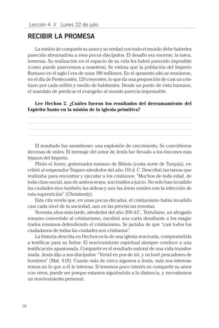 28
Lección 4 // Lunes 22 de julio
RECIBIR LA PROMESA
La misión de compartir su amor y su verdad con todo el mundo debe haberles
parecido abrumadora a esos pocos discípulos. El desafío era enorme; la tarea,
inmensa. Su realización en el espacio de su vida les habrá parecido imposible
(como puede parecernos a nosotros). Se estima que la población del Imperio
Romano en el siglo I era de unos 180 millones. En el aposento alto se reunieron,
en el día de Pentecostés, 120 creyentes, lo que da una proporción de casi un cris-
tiano por cada millón y medio de habitantes. Desde un punto de vista humano,
el mandato de predicar el evangelio al mundo parecía impensable.
Lee Hechos 2. ¿Cuáles fueron los resultados del derramamiento del
Espíritu Santo en la misión de la iglesia primitiva?
El resultado fue asombroso: una explosión de crecimiento. Se convirtieron
decenas de miles. El mensaje del amor de Jesús fue llevado a los rincones más
lejanos del Imperio.
Plinio el Joven, gobernador romano de Bitinia (costa norte de Turquía), es-
cribió al emperador Trajano alrededor del año 110 d. C. Describió las tareas que
realizaba para encontrar y ejecutar a los cristianos: “Muchos de toda edad, de
toda clase social, aun de ambos sexos, son traídos a juicio. No solo han invadido
las ciudades sino también las aldeas y aun las áreas rurales con la infección de
esta superstición” (Christianity).
Esta cita revela que, en unas pocas décadas, el cristianismo había invadido
casi cada nivel de la sociedad, aun en las provincias remotas.
Noventa años más tarde, alrededor del año 200 d.C., Tertuliano, un abogado
romano convertido al cristianismo, escribió una carta desafiante a los magis-
trados romanos defendiendo el cristianismo. Se jactaba de que “casi todos los
ciudadanos de todas las ciudades son cristianos”.
La historia descrita en Hechos es la de una iglesia reavivada, comprometida
a testificar para su Señor. El reavivamiento espiritual siempre conduce a una
testificación apasionada. Compartir es el resultado natural de una vida transfor-
mada. Jesús dijo a sus discípulos: “Venid en pos de mí, y os haré pescadores de
hombres” (Mat. 4:19). Cuanto más de cerca sigamos a Jesús, más nos interesa-
remos en lo que a él le interesa. Si tenemos poco interés en compartir su amor
con otros, puede ser porque estamos siguiéndolo a la distancia, y necesitamos
un reavivamiento personal.
 