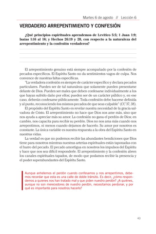 43
// Lección 6Martes 6 de agosto
VERDADERO ARREPENTIMIENTO Y CONFESIÓN
¿Qué principios espirituales aprendemos de Levítico 5:5; 1 Juan 1:9;
Isaías 1:16 al 18; y Hechos 26:19 y 20, con respecto a la naturaleza del
arrepentimiento y la confesión verdaderos?
El arrepentimiento genuino está siempre acompañado por la confesión de
pecados específicos. El Espíritu Santo no da sentimientos vagos de culpa. Nos
convence de nuestras faltas específicas.
“La verdadera confesión es siempre de carácter específico y declara pecados
particulares. Pueden ser de tal naturaleza que solamente pueden presentarse
delante de Dios. Pueden ser males que deben confesarse individualmente a los
que hayan sufrido daño por ellos; pueden ser de un carácter público y, en ese
caso, deberán confesarse públicamente. Toda confesión debe hacerse definida
y al punto, reconociendo los mismos pecados de que seas culpable” (CC 37, 38).
El propósito del Espíritu Santo es revelar nuestra necesidad de la gracia sal-
vadora de Cristo. El arrepentimiento no hace que Dios nos ame más, sino que
nos ayuda a apreciar más su amor. La confesión no gana el perdón de Dios; en
cambio, nos capacita para recibir su perdón. Dios no nos ama más cuando nos
arrepentimos, ni menos cuando dejamos de hacerlo. Su amor por nosotros es
constante. La única variable es nuestra respuesta a la obra del Espíritu Santo en
nuestras vidas.
La verdad es que no podemos recibir las abundantes bendiciones que Dios
tiene para nosotros mientras nuestras arterias espirituales están taponadas con
el barro del pecado. El pecado amortigua en nosotros los impulsos del Espíritu
y hace que nos sea difícil responderle. El arrepentimiento y la confesión abren
los canales espirituales tapados, de modo que podamos recibir la presencia y
el poder superabundantes del Espíritu Santo.
Aunque anhelemos el perdón cuando confesamos y nos arrepentimos, debe-
mos recordar que esta es una calle de doble tránsito. Es decir, ¿cómo respon-
demos a quienes nos han tratado mal y que piden nuestro perdón? ¿A quiénes,
aunque no son merecedores de nuestro perdón, necesitamos perdonar, y por
qué es importante para nosotros hacerlo?
 