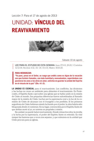47
Lección 7: Para el 17 de agosto de 2013
UNIDAD: VÍNCULO DEL
REAVIVAMIENTO
Sábado 10 de agosto
LEE PARA EL ESTUDIO DE ESTA SEMANA: Juan 17:9-11, 20-24; 1 Corintios
12:12-18; Hechos 4:32, 33; 1:8; 15:1-31; Mateo 18:16-20.
PARA MEMORIZAR:
“Yo pues, preso en el Señor, os ruego que andéis como es digno de la vocación
con que fuisteis llamados, con toda humildad y mansedumbre, soportándoos con
paciencia los unos a los otros en amor, solícitos en guardar la unidad del Espíritu
en el vínculo de la paz” (Efe. 4:1-3).
LA UNIDAD ES ESENCIAL para el reavivamiento. Los conflictos, las divisiones
y las luchas no crean un ambiente para alimentar el reavivamiento. En Pente-
costés, el Espíritu Santo cayó sobre una iglesia que se había unido en la misión
de Cristo al mundo. Sus pequeñas diferencias fueron subordinadas al llamado
mayor de la misión de Cristo. Luchar por la supremacía cesó a la luz de la co-
misión de Cristo de alcanzar con el evangelio a los perdidos. Si los primeros
seguidores de Cristo hubieran estado luchando por el poder, la obra habría sido
bloqueada desde el comienzo. En su lugar, convencidos por el Espíritu Santo de
que debían morir al yo, se unieron en propósito y misión.
Sin unidad, no puede haber reavivamiento. Donde reinan los celos, la envidia
y la lucha por la supremacía, el poder del Espíritu Santo es retenido. Es vital
romper las barreras que a veces nos separan, y que entremos en la unidad que
Cristo procura para su iglesia.
 