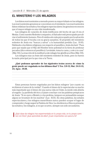 58
Lección 8 // Miércoles 21 de agosto
EL MINISTERIO Y LOS MILAGROS
Los falsos reavivamientos a menudo ponen su mayor énfasis en los milagros.
Los reavivamientos genuinos se concentran en el ministerio. Los reavivamientos
falsos enfatizan las señales y los milagros espectaculares; los genuinos reconocen
que el mayor milagro es una vida transformada.
Los milagros de curación de Jesús testificaron del hecho de que él era el
Mesías. Como nuestro Redentor compasivo, el Salvador está preocupado por ali-
viar el sufrimiento humano. Pero él estaba aún más preocupado por la salvación
de todos los que él tocaba con su gracia sanadora. El propósito del ministerio
redentor de Jesús era “buscar y salvar” a la humanidad perdida (Luc. 19:10).
Hablando a los líderes religiosos con respecto al paralítico, Jesús declaró: “Pues
para que sepáis que el Hijo del Hombre tiene potestad en la tierra de perdonar
pecados (dice entonces al paralítico): Levántate, toma tu cama, y vete a tu casa”
(Mat. 9:6). La reacción de la multitud a este milagro fue glorificar a Dios (Mat. 9:8).
Los milagros eran un fruto del ministerio redentor de Jesús, pero no fueron
la razón principal por la que vino a la Tierra.
¿Qué podemos aprender de los siguientes textos acerca de cómo la
gente puede ser engañada en los últimos días? 2 Tes. 2:9-12; Mat. 24:11-13,
24; Apoc. 19:20.
Estas personas fueron engañadas por los falsos milagros “por cuanto no
recibieron el amor de la verdad”. Cuando el deseo de lo espectacular es mucho
más importante que el deseo de una nueva vida en Cristo, la mente está abierta
al engaño. La parábola del rico y Lázaro concluye con las palabras perspicaces
de Jesús: “Si no oyen a Moisés y a los profetas, tampoco se persuadirán aunque
alguno se levantare de los muertos” (Luc. 16:31). En otras palabras, las señales
espectaculares y los milagros maravillosos nunca pueden ocupar el lugar de
comprender y luego seguir la Palabra de Dios. La obediencia a Dios es primaria;
las señales y los milagros, si es que ocurren, siempre son solo secundarios.
¿Qué clase de milagros has experimentado en tu propia vida, en tu propio cami-
nar con Dios? ¿Qué aprendiste de ellos? ¿Cuán importantes son para tu fe?
 