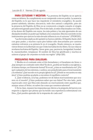 60
Lección 8 // Viernes 23 de agosto
PARA ESTUDIAR Y MEDITAR: “La promesa del Espíritu no se aprecia
como se debiera. Su cumplimiento no se comprende como se podría. La ausencia
del Espíritu es lo que hace tan impotente el ministerio evangélico. Se puede
poseer sabiduría, talentos, elocuencia, todo don natural o adquirido, pero sin
la presencia del Espíritu de Dios no se conmoverá a ningún corazón ni ningún
pecador será ganado para Cristo. Por el otro lado, si están relacionados con Cristo,
si los dones del Espíritu son suyos, los más pobres y los más ignorantes de sus
discípulos tendrán un poder que hablará a los corazones. Dios los convierte en los
instrumentos que ejercen la más elevada influencia en el universo” (PVGM 263).
“Las fervientes súplicas del apóstol no fueron estériles. El Espíritu Santo obró
con gran poder, y muchos cuyos pies habían sido descarriados por caminos
extraños volvieron a su primera fe en el evangelio. Desde entonces, se mantu-
vieron firmes en la libertad con que Cristo los había hecho libres. En sus vidas se
revelaron los frutos del Espíritu: ‘Amor, gozo, paz, paciencia, benignidad, bondad,
fe, mansedumbre, templanza’. El nombre de Dios fue glorificado y muchos se
unieron al grupo de creyentes en toda esa región” (HAp 320).
PREGUNTAS PARA DIALOGAR:
1. Medita en el contraste entre el frío formalismo y el fanatismo sin freno; o
¿hay siempre un contraste entre ellos? Es decir, ¿podría ser fanática una iglesia y,
al mismo tiempo, ser fríamente formal? Si es así, ¿cómo se manifestaría eso? ¿Por
qué cualquiera de los extremos, o ambos, son perjudiciales para el reavivamiento
y la reforma? ¿Qué sucede en tu propia iglesia local? ¿Dónde se encuentra en esta
área? ¿Cómo podrías ayudarla a encontrar el equilibrio correcto?
2. ¿Qué evidencia, si la hay, podemos ver de falsos reavivamientos que ocu-
rren en el mundo? ¿Cómo podemos saber que son falsos? Por otro lado, ¿sería
equivocado creer que Dios está obrando un reavivamiento entre aquellos que,
aunque aman al Señor, no saben las cosas que nosotros sabemos?
3. En la clase, repasen las respuestas que dieron a la pregunta del jueves con
respecto a alguien que piensa que ha tenido una experiencia sobrenatural con
Dios. ¿Qué puedes aprender de la respuesta de cada uno?
 