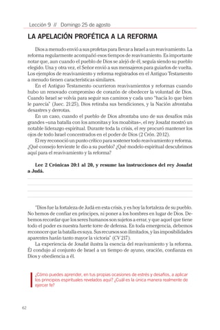 62
Lección 9 // Domingo 25 de agosto
LA APELACIÓN PROFÉTICA A LA REFORMA
Dios a menudo envió a sus profetas para llevar a Israel a un reavivamiento. La
reforma regularmente acompañó esos tiempos de reavivamiento. Es importante
notar que, aun cuando el pueblo de Dios se alejó de él, seguía siendo su pueblo
elegido. Una y otra vez, el Señor envió a sus mensajeros para guiarlos de vuelta.
Los ejemplos de reavivamiento y reforma registrados en el Antiguo Testamento
a menudo tienen características similares.
En el Antiguo Testamento ocurrieron reavivamientos y reformas cuando
hubo un renovado compromiso de corazón de obedecer la voluntad de Dios.
Cuando Israel se volvía para seguir sus caminos y cada uno “hacía lo que bien
le parecía” (Juec. 21:25), Dios retiraba sus bendiciones, y la Nación afrontaba
desastres y derrotas.
En un caso, cuando el pueblo de Dios afrontaba uno de sus desafíos más
grandes –una batalla con los amonitas y los moabitas–, el rey Josafat mostró un
notable liderazgo espiritual. Durante toda la crisis, el rey procuró mantener los
ojos de todo Israel concentrados en el poder de Dios (2 Crón. 20:12).
El rey reconoció un punto crítico para sostener todo reavivamiento y reforma.
¿Qué consejo ferviente le dio a su pueblo? ¿Qué modelo espiritual descubrimos
aquí para el reavivamiento y la reforma?
Lee 2 Crónicas 20:1 al 20, y resume las instrucciones del rey Josafat
a Judá.
“Dios fue la fortaleza de Judá en esta crisis, y es hoy la fortaleza de su pueblo.
No hemos de confiar en príncipes, ni poner a los hombres en lugar de Dios. De-
bemos recordar que los seres humanos son sujetos a errar, y que aquel que tiene
todo el poder es nuestra fuerte torre de defensa. En toda emergencia, debemos
reconocer que la batalla es suya. Sus recursos son ilimitados, y las imposibilidades
aparentes harán tanto mayor la victoria” (CV 217).
La experiencia de Josafat ilustra la esencia del reavivamiento y la reforma.
Él condujo al conjunto de Israel a un tiempo de ayuno, oración, confianza en
Dios y obediencia a él.
¿Cómo puedes aprender, en tus propias ocasiones de estrés y desafíos, a aplicar
los principios espirituales revelados aquí? ¿Cuál es la única manera realmente de
ejercer fe?
 
