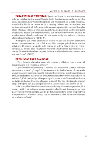 67
// Lección 9Viernes 30 de agosto
PARA ESTUDIAR Y MEDITAR: “Deben realizarse un reavivamiento y una
reforma bajo la ministración del Espíritu Santo. Reavivamiento y reforma son dos
cosas diferentes. Reavivamiento significa una renovación de la vida espiritual,
una vivificación de las facultades de la mente y del corazón, una resurrección
de la muerte espiritual. Reforma significa una reorganización, un cambio en las
ideas y teorías, hábitos y prácticas. La reforma no producirá los buenos frutos
de justicia a menos que esté relacionada con el reavivamiento del Espíritu. El
reavivamiento y la reforma han de efectuar su obra asignada y deben entremez-
clarse al hacer esta obra” (MS 1:149).
“Cualquiera que sea su profesión de fe, solo los que son esclavos del mundo
en sus corazones obran por política más bien que por principio en asuntos
religiosos. Debemos escoger lo justo porque es justo, y dejar a Dios las conse-
cuencias. El mundo debe sus grandes reformas a los hombres de principios, fe y
arrojo. Esos son los hombres capaces de llevar adelante la obra de reforma para
nuestra época” (CS 513).
PREGUNTAS PARA DIALOGAR:
1. En el llamado al reavivamiento y la reforma, ¿cuál debe venir primero: el
reavivamiento o la reforma, y por qué?
2. ¿Por qué el reavivamiento y la reforma son asuntos del corazón más que
cualquier otra cosa? ¿Por qué deben comenzar individualmente, donde cada
uno de nosotros hace una elección consciente de renovar nuestro caminar con
Dios, de acercarnos más a él y de procurar con mayor fervor que nunca hacer su
voluntad? ¿Cuál es el peligro de esperar que la persona a tu lado, en los asientos
de la iglesia, haga esto, o que el pastor lo inicie? ¿Por qué tú mismo tienes que
elegir entregarte aún más completamente a Dios de modo que él obre en ti?
3. Nada impide más un llamado al reavivamiento y a la reforma que un espíritu
severo y crítico hacia los que parecen no vivir a la altura de las normas que nos
parece que deberían cumplir. ¿Cómo podemos aprender a evitar esa peligrosa
trampa mientras al mismo tiempo nos mantenemos a favor de las verdades que
se nos han confiado?
 