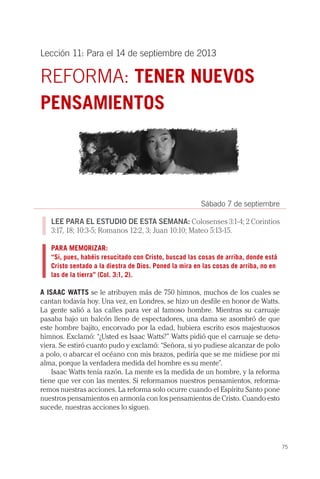 75
Lección 11: Para el 14 de septiembre de 2013
REFORMA: TENER NUEVOS
PENSAMIENTOS
Sábado 7 de septiembre
LEE PARA EL ESTUDIO DE ESTA SEMANA: Colosenses 3:1-4; 2 Corintios
3:17, 18; 10:3-5; Romanos 12:2, 3; Juan 10:10; Mateo 5:13-15.
PARA MEMORIZAR:
“Si, pues, habéis resucitado con Cristo, buscad las cosas de arriba, donde está
Cristo sentado a la diestra de Dios. Poned la mira en las cosas de arriba, no en
las de la tierra” (Col. 3:1, 2).
A ISAAC WATTS se le atribuyen más de 750 himnos, muchos de los cuales se
cantan todavía hoy. Una vez, en Londres, se hizo un desfile en honor de Watts.
La gente salió a las calles para ver al famoso hombre. Mientras su carruaje
pasaba bajo un balcón lleno de espectadores, una dama se asombró de que
este hombre bajito, encorvado por la edad, hubiera escrito esos majestuosos
himnos. Exclamó: “¿Usted es Isaac Watts?” Watts pidió que el carruaje se detu-
viera. Se estiró cuanto pudo y exclamó: “Señora, si yo pudiese alcanzar de polo
a polo, o abarcar el océano con mis brazos, pediría que se me midiese por mi
alma, porque la verdadera medida del hombre es su mente”.
Isaac Watts tenía razón. La mente es la medida de un hombre, y la reforma
tiene que ver con las mentes. Si reformamos nuestros pensamientos, reforma-
remos nuestras acciones. La reforma solo ocurre cuando el Espíritu Santo pone
nuestros pensamientos en armonía con los pensamientos de Cristo. Cuando esto
sucede, nuestras acciones lo siguen.
 