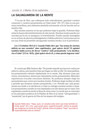 78
Lección 11 // Martes 10 de septiembre
LA SALVAGUARDIA DE LA MENTE
“Y la paz de Dios, que sobrepasa todo entendimiento, guardará vuestros
corazones y vuestros pensamientos en Cristo Jesús” (Fil. 4:7). Esta es una pro-
mesa maravillosa, pero debemos atenderla activamente a fin de hacerla real en
nuestra vida.
Hay muchas maneras en las que podemos bajar la guardia. Podemos dejar
entrar la basura del entretenimiento de este mundo. Nuestras mentes pueden ser
vencidas por la ira, la amargura y el resentimiento. Pueden quedar sumergidas
en un océano de placeres embriagadores o hábitos adictivos. Las buenas nuevas
son que Jesús ha prometido salvaguardar nuestras mentes, si se lo permitimos.
Lee 2 Corintios 10:3 al 5. Cuando Pablo dice que “las armas de nuestra
milicia no son carnales” sino espirituales, ¿qué quiere decir? El apóstol
también habla acerca de llevar “cautivo” todo pensamiento “a la obedien-
cia a Cristo” (2 Cor. 10:5). ¿Qué quiere decir él, y cómo puede lograrse esto?
Se cuenta que Billy Graham dijo: “No puedes impedir que las aves vuelen por
sobre tu cabeza, pero puedes evitar que hagan un nido en ella”. En otras palabras,
los pensamientos entrarán rápidamente en tu mente. Hay diversas cosas que
vemos, escuchamos y olemos que estimularán ciertos pensamientos. Diferentes
experiencias evocarán emociones distintas. No podemos siempre elegir los
pensamientos que corren por nuestras mentes. Podemos elegir meditar en ellos
y permitir que dominen nuestro pensamiento, o no. Permitir que cada pensa-
miento sea traído a la obediencia a Cristo es entregar nuestras mentes a Jesús.
Los pensamientos carnales no son expulsados con solo desear que se vayan. Son
expulsados cuando la mente se llena de otras cosas. La mente que se concentra
en los principios positivos de la Palabra de Dios es la mente “salvaguardada” y
“mantenida” por la gracia de Dios de los ataques del maligno.
Cuando Pablo dice: “Haya, pues, en vosotros este sentir que hubo también en
Cristo Jesús” (Fil. 2:5), ¿qué quiere decir, específicamente? ¿Cómo es posible
que tengamos la mente de Cristo? ¿Dónde indica la palabra “haya” que está la
responsabilidad para el cambio?
 