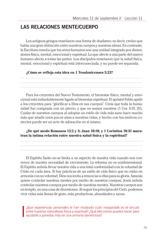 79
// Lección 11Miércoles 11 de septiembre
LAS RELACIONES MENTE/CUERPO
Los antiguos griegos enseñaron una forma de dualismo; es decir, creían que
había una gran distinción entre nuestros cuerpos y nuestras almas. En contraste,
la Escritura enseña que los seres humanos son una unidad integrada por dimen-
siones física, mental, emocional y espiritual. Lo que afecte a una parte del marco
humano afecta a todas las partes. Los discípulos enseñaron que la salud física,
mental, emocional y espiritual está interconectada, y no puede ser separada.
¿Cómo se refleja esta idea en 1 Tesalonicenses 5:23?
Para los creyentes del Nuevo Testamento, el bienestar físico, mental y emo-
cional está indisolublemente ligado al bienestar espiritual. El apóstol Pablo apeló
a los creyentes para “glorificar a Dios en sus cuerpos”. Creía que toda la huma-
nidad fue comprada con un precio, y que no somos nuestros (1 Cor. 6:19, 20).
Cuidar de nuestros cuerpos al adoptar un estilo de vida más sano hace mucho
más que añadir unos pocos años a nuestras vidas, y hecho con los motivos co-
rrectos puede ser un acto de adoración en sí mismo.
¿De qué modo Romanos 12:2 y 3; Juan 10:10; y 1 Corintios 10:31 mues-
tran la íntima relación entre nuestra salud física y la espiritual?
El Espíritu Santo no se limita a un aspecto de nuestra vida cuando nos con-
vence de nuestra necesidad de crecimiento. La reforma no es unidimensional.
El Espíritu anhela llevar nuestra vida a una total conformidad con la voluntad de
Cristo en cada área. Si hay prácticas de un estilo de vida físico que no están en
armonía con su voluntad, Dios nos invita a renunciar a ellas para su gloria. Satanás
quiere controlar nuestras mentes por medio de nuestros cuerpos; Jesús anhela
controlar nuestros cuerpos por medio de nuestras mentes. Nuestros cuerpos son
un templo, no una casa de diversiones. Al seguir los principios del Cielo, podemos
vivir vidas más llenas de gozo, más productivas, abundantes y sanas.
¿Qué experiencias personales te han mostrado cuán inseparable es el vínculo
entre nuestras naturalezas física y espiritual? ¿Qué elecciones puedes hacer para
ayudarte a ponerlas más en una armonía beneficiosa?
 