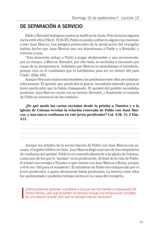 83
// Lección 12Domingo 15 de septiembre
DE SEPARACIÓN A SERVICIO
Pablo y Bernabé trabajaron juntos en testificar de Jesús. Pero tuvieron algunos
roces entre ellos (Hech. 15:36-39). Pablo no podía confiar en alguien tan miedoso
como Juan Marcos. Los peligros potenciales de la predicación del evangelio
habían hecho que Juan Marcos una vez abandonara a Pablo y a Bernabé, y
volviera a casa.
“Esta deserción indujo a Pablo a juzgar desfavorable y aun severamente,
por un tiempo, a Marcos. Bernabé, por otro lado, se inclinaba a excusarlo por
causa de su inexperiencia. Anhelaba que Marcos no abandonase el ministerio,
porque veía en él cualidades que lo habilitarían para ser un obrero útil para
Cristo” (HAp 140).
Aunque Dios usó a todos estos hombres, los problemas entre ellos necesitaban
solucionarse. El apóstol, que predicaba la gracia, necesitaba extender gracia al
joven predicador que lo había chasqueado. El apóstol del perdón necesitaba
perdonar. Juan Marcos creció con su mentor, Bernabé, y finalmente el corazón
de Pablo se convenció de los cambios.
¿De qué modo las cartas enviadas desde la prisión a Timoteo y a la
iglesia de Colosas revelan la relación renovada de Pablo con Juan Mar-
cos, y una nueva confianza en este joven predicador? Col. 4:10, 11; 2 Tim.
4:11.
Aunque los detalles de la reconciliación de Pablo con Juan Marcos son es-
casos, el registro bíblico es claro. Juan Marcos llegó a ser uno de los compañeros
de confianza del apóstol. Pablo lo recomendó altamente a la iglesia de Colosas,
como uno de los que lo “ayudan” en la predicación. Al final de la vida de Pablo,
él animó con energía a Timoteo a que viniera con Juan Marcos a Roma, porque
a él le era “útil para el ministerio”. El ministerio de Pablo era enriquecido por el
joven predicador, a quien obviamente había perdonado. La barrera entre ellos
fue quebrantada y pudieron trabajar juntos en la causa del evangelio.
¿Cómo podemos aprender a perdonar a los que nos han herido o chasqueado? Al
mismo tiempo, ¿por qué el perdón no siempre incluye una restauración completa
de una relación previa? ¿Por qué no siempre esto es necesario?
 