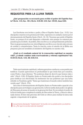 92
Lección 13 // Martes 24 de septiembre
REQUISITOS PARA LA LLUVIA TARDÍA
¿Qué preparación es necesaria para recibir el poder del Espíritu San-
to? Hech. 1:14; Zac. 10:1; Hech. 3:18-20; 4:31; Sal. 119:25; Juan 6:63.
Las Escrituras nos invitan a pedir a Dios el Espíritu Santo (Luc. 11:13). Los
discípulos creyeron en la promesa de Cristo, esperaron en unidad y oraron por el
derramamiento del Espíritu Santo (Hech. 1:8, 14). Tenemos que pedir el Espíritu
Santo, no porque él no esté dispuesto a dárnoslo, sino porque no estamos pre-
parados para recibirlo. Al pedirlo, Dios nos lleva a un arrepentimiento profundo.
Orar en grupos pequeños con otros feligreses nos lleva a un vínculo más cercano
de unidad y compañerismo. Tanto la oración como el estudio de la Biblia nos
preparan para ser sensibles al ministerio del Espíritu en nuestra vida.
¿Cuál es el resultado natural de la renovación espiritual en nuestra
vida? ¿A dónde conduce todo reavivamiento y reforma espirituales? Sal.
51:10-13; Hech. 4:13, 20; 5:33; 8:4.
Todo reavivamiento espiritual y reforma genuinos conducen a una pasión por
testificar. Cuando apreciemos en profundidad lo que Jesús hizo por nosotros,
como Pedro y Juan diremos: “No podemos dejar de decir lo que hemos visto y
oído” (Hech. 4:20). El Espíritu Santo en Pentecostés dio poder a los discípulos
para testificar con efectividad. Su testimonio fue tan poderoso que una turba
rebelde en Tesalónica gritó: “Estos que trastornan el mundo entero también han
venido aquí” (Hech. 17:6).
Así como el derramamiento del Espíritu Santo en Pentecostés capacitó a los
discípulos para ser testigos a su generación, la lluvia tardía dará poder a la iglesia
de Dios para alcanzar al mundo en la generación final. Se necesitará el poder de
la lluvia tardía para completar la misión de Dios sobre la Tierra, y Dios no ofrece
nada menos. El don más precioso del Cielo se ofrece para realizar la tarea más
urgente e importante de la iglesia.
Los primeros discípulos “trastornaron” el mundo con su predicación y su testimo-
nio. ¿Por qué no se dice esto de nosotros?
 