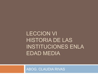 LECCION VI
HISTORIA DE LAS
INSTITUCIONES ENLA
EDAD MEDIA
ABOG. CLAUDIA RIVAS
 