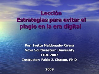 Lección Estrategias para evitar el plagio en la era digital   Por: Ivette Maldonado-Rivera Nova Southeastern University ITDE 7007 Instructor: Fabio J. Chacón, Ph D 2009 