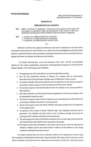Circulars/TOP PRIORITY
Office ofthe ChiefCommissioner of
Land Administration.T.S,Hyderabad.
Circular No.24
CMRO/393/2015.Dt: 29.10.2016
Sub:- CMRO-O/o CCLA,T.S.,Hyderabad-Certain Instruction Issuance ofLEC cardsto the
real enjoyers on agriculture lands and Development of LEC module in Web land -
enabled the printing option ofLEC Certificate in Mee Seva Centres-Regarding.
Ref:- 1. CCLAs Lr. No.CMRO2/74/2016,Dt:22.02.2016.
2. Circular No.6,CMRO/393/2015,Dt:23.03.2016.
3. Circular No.16,CMRO/393/2015.Dt:28.07.2016.
Attention is invited to the subject and references cited and in continuation to the instructions
issued earlier vide reference 2"^^ and 3rdcited,itisto inform that,the Loan Eligibility Cards(LEC)should
be givento onlytenantfarmers who are actuallycultivatingtheland and whoare notrecorded as Owner,
Enjoyer and Ownercum Enjoyerin the Revenue Land Records.
It is further informed that, as per the instruction of the CCLA the NIC has developed
software for the receipt ofapplications,andscrutiny ofthe application and approval ofthe LEC bythe
DeputyTahsildar in the following processin Webland.
1. The applicationsfor LEC cardsshall be received through MeeSeva Kiosks.
2. Once the LEC applications received in MeeSeva, the requests shall be electronically
forwarded to the concerned DeputyTahsildarlogin ofWebland forfurther process.
3. The Deputy Tahsildar shall electronically forward the Applications to the Revenue Inspector
concerned to conductenquiry on Land,Ownership and Tenantfarmer details.
4. The Revenue Inspector shall electronically forward the requests to the concerned VRO for
field inspection.
5. After field verification,the VRO shall forward the application to the Revenue Inspector with
by uploading the Inspection report.
6. The Revenue Inspector shall verifythe inspection reportsubmitted by the VRO and forward
to the DeputyTahsildar with his/her recommendations.
7. Based on the enquiry report,the Deputy Tahsildarshall Approve/Rejectthe LEC application
forthe applied extent.
8. On Approval of the request in Deputy Tahsildar login, Loan Eligibility Certificate shall be
generated in the Webland and same shall be sent to MeeSeva through web service for
printing the LEC certificate on MeeSevasecured stationary.
9. The extent approved under LEC should be subtracted from the total extent ofthat particular
Sy.No and the LEC extentshall beshown separatelyin the pahani.
10.The balance extent after excluding the LEC extent must be shown under the enjoyment of
Pattadar in Pahani and the same extent shall be visible to all the bankers in Loan charge
module for availing the loans bythe owner.
It is further informed that, the online verification module for the applications received under
LEC is enabled in TLRMS Website(Web land)in Deputy Tahsildar(DT)Login and the Login Ids for all the
Deputy Tahsildars in the State have been created and communicated to all the(10). And all the District
 