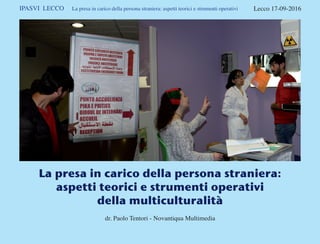 IPASVI LECCO La presa in carico della persona straniera: aspetti teorici e strumenti operativi Lecco 17-09-2016
La presa in carico della persona straniera:
aspetti teorici e strumenti operativi
della multiculturalità
dr. Paolo Tentori - Novantiqua Multimedia
 