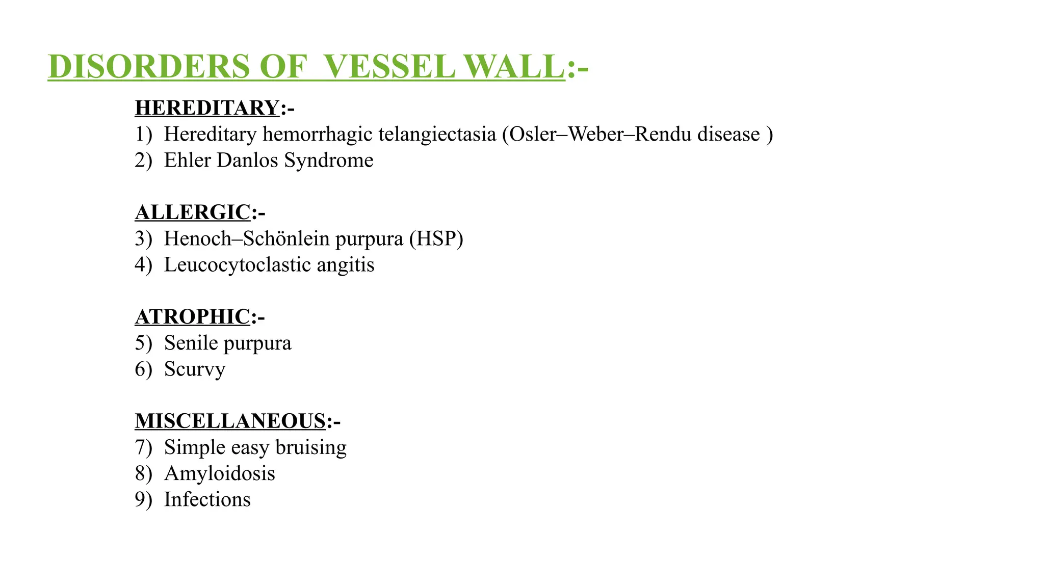 HEREDITARY:-
1) Hereditary hemorrhagic telangiectasia (Osler–Weber–Rendu disease )
2) Ehler Danlos Syndrome
ALLERGIC:-
3) Henoch–Schönlein purpura (HSP)
4) Leucocytoclastic angitis
ATROPHIC:-
5) Senile purpura
6) Scurvy
MISCELLANEOUS:-
7) Simple easy bruising
8) Amyloidosis
9) Infections
DISORDERS OF VESSEL WALL:-
 