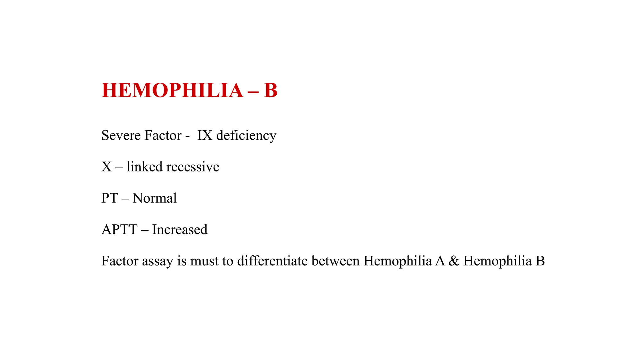 HEMOPHILIA – B
Severe Factor - IX deficiency
X – linked recessive
PT – Normal
APTT – Increased
Factor assay is must to differentiate between Hemophilia A & Hemophilia B
 