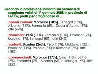 Secondo la professione indicata sui permessi di soggiorno validi al 1° gennaio 2008 in provincia di Lecco, profili per cittadinanza di … …  operai comuni :  Marocco (18%) , Senegal (15%), Albania (11%), Romania (8%), Costa d’Avorio (5%), altri (42%) …  domestici :  Perù (11%) , Romania (10%), Ecuador (9%), Ucraina (8%), Senegal (8%), altri (54%) …  badanti :  Ucraina (26%) , Perù (15%), Moldova (13%), Ecuador (11%), Polonia (8%) e Romania (8%), altri (18%) …  commercianti :  Marocco (37%) , Cina (11%), Egitto (7%), Romania (7%), Albania (6%) e Senegal (6%), altri (25%) 