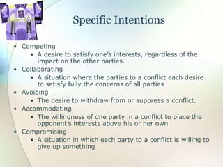 Specific Intentions
• Competing
• A desire to satisfy one’s interests, regardless of the
impact on the other parties.
• Collaborating
• A situation where the parties to a conflict each desire
to satisfy fully the concerns of all parties
• Avoiding
• The desire to withdraw from or suppress a conflict.
• Accommodating
• The willingness of one party in a conflict to place the
opponent’s interests above his or her own
• Compromising
• A situation in which each party to a conflict is willing to
give up something
 