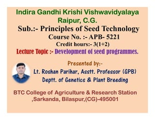 Sub.:- Principles of Seed Technology
Course No. :- APB- 5221
Credit hours:- 3(1+2)
Lecture Topic :- Development of seed programmes.
Presented by:-
Indira Gandhi Krishi Vishwavidyalaya
Raipur, C.G.
Presented by:-
Lt. Roshan Parihar, Asstt. Professor (GPB)
Deptt. of Genetics & Plant Breeding
BTC College of Agriculture & Research Station
,Sarkanda, Bilaspur,(CG)-495001
 