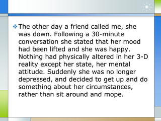 The other day a friend called me, she
was down. Following a 30-minute
conversation she stated that her mood
had been lifted and she was happy.
Nothing had physically altered in her 3-D
reality except her state, her mental
attitude. Suddenly she was no longer
depressed, and decided to get up and do
something about her circumstances,
rather than sit around and mope.
 