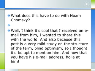What does this have to do with Noam
Chomsky?

Well, I think it’s cool that I received an e-
mail from him, I wanted to share this
with the world. And also because this
post is a very mild study on the structure
of the term, blind optimism, so I thought
it’d be apt to mention him. And now that
you have his e-mail address, holla at
him!
 