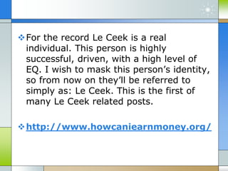 For the record Le Ceek is a real
individual. This person is highly
successful, driven, with a high level of
EQ. I wish to mask this person’s identity,
so from now on they’ll be referred to
simply as: Le Ceek. This is the first of
many Le Ceek related posts.
http://www.howcaniearnmoney.org/
 