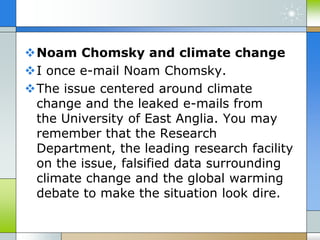 Noam Chomsky and climate change
I once e-mail Noam Chomsky.
The issue centered around climate
change and the leaked e-mails from
the University of East Anglia. You may
remember that the Research
Department, the leading research facility
on the issue, falsified data surrounding
climate change and the global warming
debate to make the situation look dire.
 