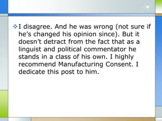 I disagree. And he was wrong (not sure if
he’s changed his opinion since). But it
doesn’t detract from the fact that as a
linguist and political commentator he
stands in a class of his own. I highly
recommend Manufacturing Consent. I
dedicate this post to him.
 