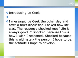 Introducing Le Ceek

I messaged Le Ceek the other day and
after a brief discussion I asked how life
was. The response shocked me: “Life is
always good…” Shocked because this is
how I wish I reasoned. Shocked because
this is ultimately the person I hope to be,
the attitude I hope to develop.
 