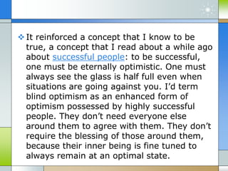 It reinforced a concept that I know to be
true, a concept that I read about a while ago
about successful people: to be successful,
one must be eternally optimistic. One must
always see the glass is half full even when
situations are going against you. I’d term
blind optimism as an enhanced form of
optimism possessed by highly successful
people. They don’t need everyone else
around them to agree with them. They don’t
require the blessing of those around them,
because their inner being is fine tuned to
always remain at an optimal state.
 