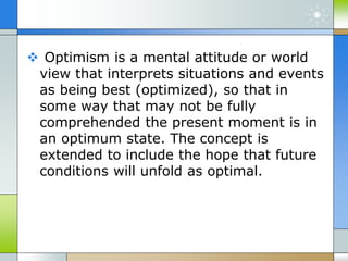  Optimism is a mental attitude or world
view that interprets situations and events
as being best (optimized), so that in
some way that may not be fully
comprehended the present moment is in
an optimum state. The concept is
extended to include the hope that future
conditions will unfold as optimal.
 