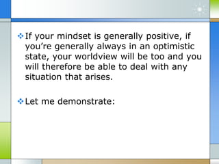 If your mindset is generally positive, if
you’re generally always in an optimistic
state, your worldview will be too and you
will therefore be able to deal with any
situation that arises.
Let me demonstrate:
 