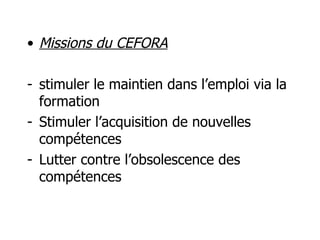 Missions du CEFORA stimuler le maintien dans l’emploi via la formation  Stimuler l’acquisition de nouvelles compétences Lutter contre l’obsolescence des compétences 