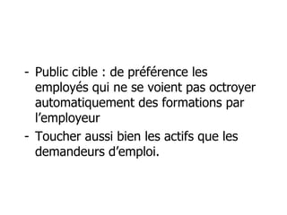 Public cible : de préférence les employés qui ne se voient pas octroyer automatiquement des formations par l’employeur Toucher aussi bien les actifs que les demandeurs d’emploi. 