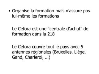 Organise la formation mais n’assure pas lui-même les formations Le Cefora est une “centrale d’achat” de formation dans la 218 Le Cefora couvre tout le pays avec 5 antennes régionales (Bruxelles, Liège, Gand, Charleroi, …) 