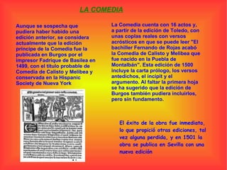 LA COMEDIA Aunque se sospecha que pudiera haber habido una edición anterior, se considera actualmente que la edición príncipe de la Comedia fue la publicada en Burgos por el impresor Fadrique de Basilea en 1499, con el título probable de Comedia de Calisto y Melibea y conservada en la Hispanic Society de Nueva York La Comedia cuenta con 16 actos y, a partir de la edición de Toledo, con unas coplas reales con versos acrósticos en que se puede leer "El bachiller Fernando de Rojas acabó la Comedia de Calisto y Melibea que fue nacido en la Puebla de Montalbán". Esta edición de 1500 incluye la carta prólogo, los versos antedichos, el íncipit y el argumento. Al faltar la primera hoja se ha sugerido que la edición de Burgos también pudiera incluirlos, pero sin fundamento. El éxito de la obra fue inmediato, lo que propició otras ediciones, tal vez alguna perdida, y en 1501 la obra se publica en Sevilla con una nueva edición 