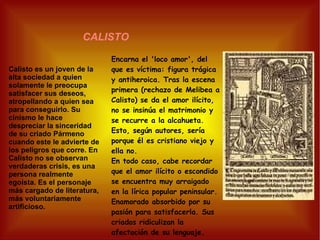 CALISTO Calisto es un joven de la alta sociedad a quien solamente le preocupa satisfacer sus deseos, atropellando a quien sea para conseguirlo. Su cinismo le hace despreciar la sinceridad de su criado Pármeno cuando este le advierte de los peligros que corre. En Calisto no se observan verdaderas crisis, es una persona realmente egoísta. Es el personaje más cargado de literatura, más voluntariamente artificioso. Encarna el 'loco amor', del que es víctima: figura trágica y antiheroica. Tras la escena primera (rechazo de Melibea a Calisto) se da el amor ilícito, no se insinúa el matrimonio y se recurre a la alcahueta. Esto, según autores, sería porque él es cristiano viejo y ella no. En todo caso, cabe recordar que el amor ilícito o escondido se encuentra muy arraigado en la lírica popular peninsular. Enamorado absorbido por su pasión para satisfacerla. Sus criados ridiculizan la afectación de su lenguaje. 