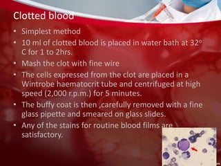 Clotted blood
• Simplest method
• 10 ml of clotted blood is placed in water bath at 32o
C for 1 to 2hrs.
• Mash the clot with fine wire
• The cells expressed from the clot are placed in a
Wintrobe haematocrit tube and centrifuged at high
speed (2,000 r.p.m.) for 5 minutes.
• The buffy coat is then ,carefully removed with a fine
glass pipette and smeared on glass slides.
• Any of the stains for routine blood films are
satisfactory.