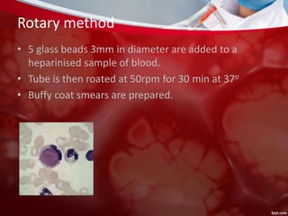 Rotary method
• 5 glass beads 3mm in diameter are added to a
heparinised sample of blood.
• Tube is then roated at 50rpm for 30 min at 37o
• Buffy coat smears are prepared.