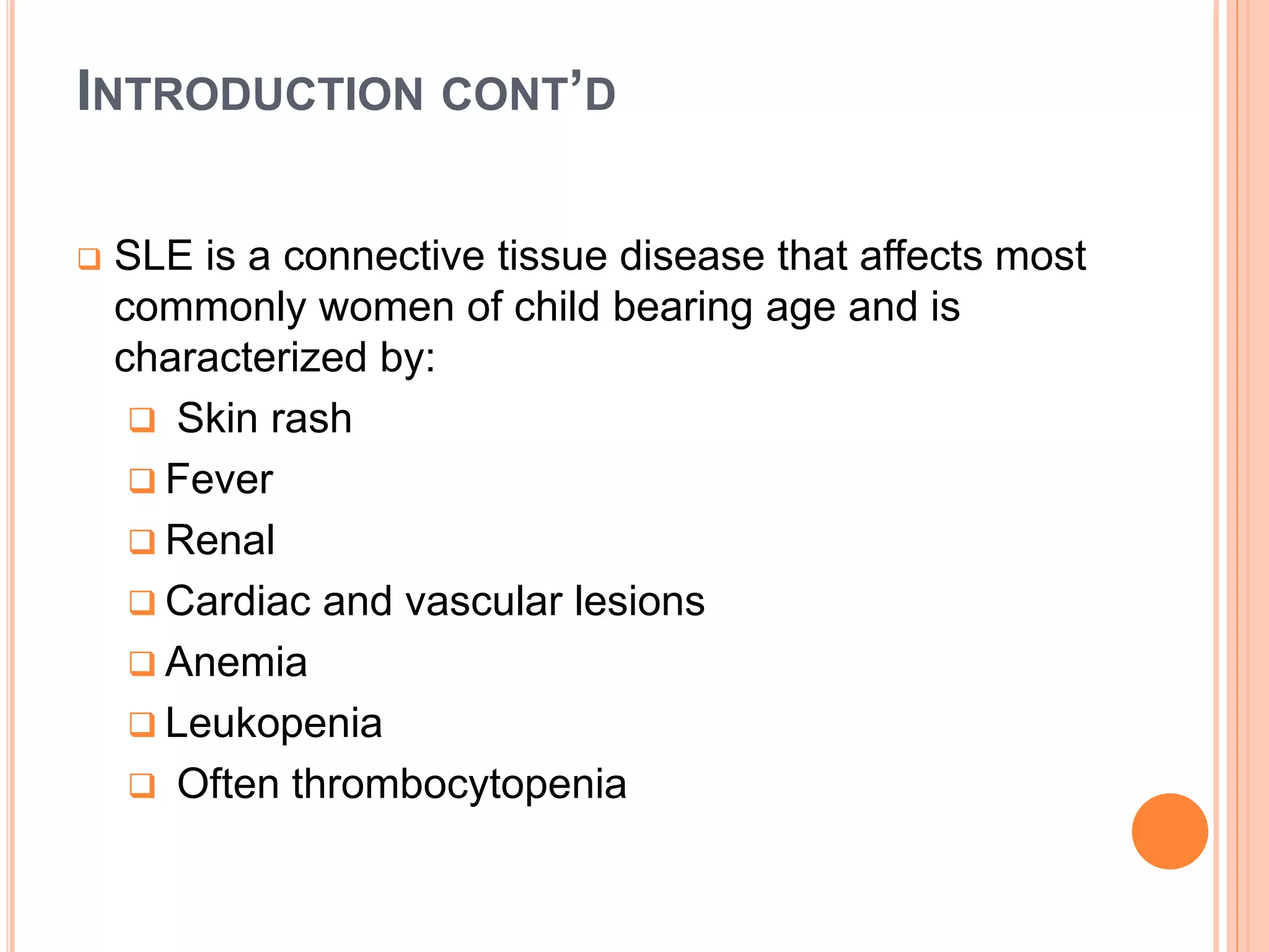INTRODUCTION CONT’D
 SLE is a connective tissue disease that affects most
commonly women of child bearing age and is
characterized by:
 Skin rash
 Fever
 Renal
 Cardiac and vascular lesions
 Anemia
 Leukopenia
 Often thrombocytopenia
 
