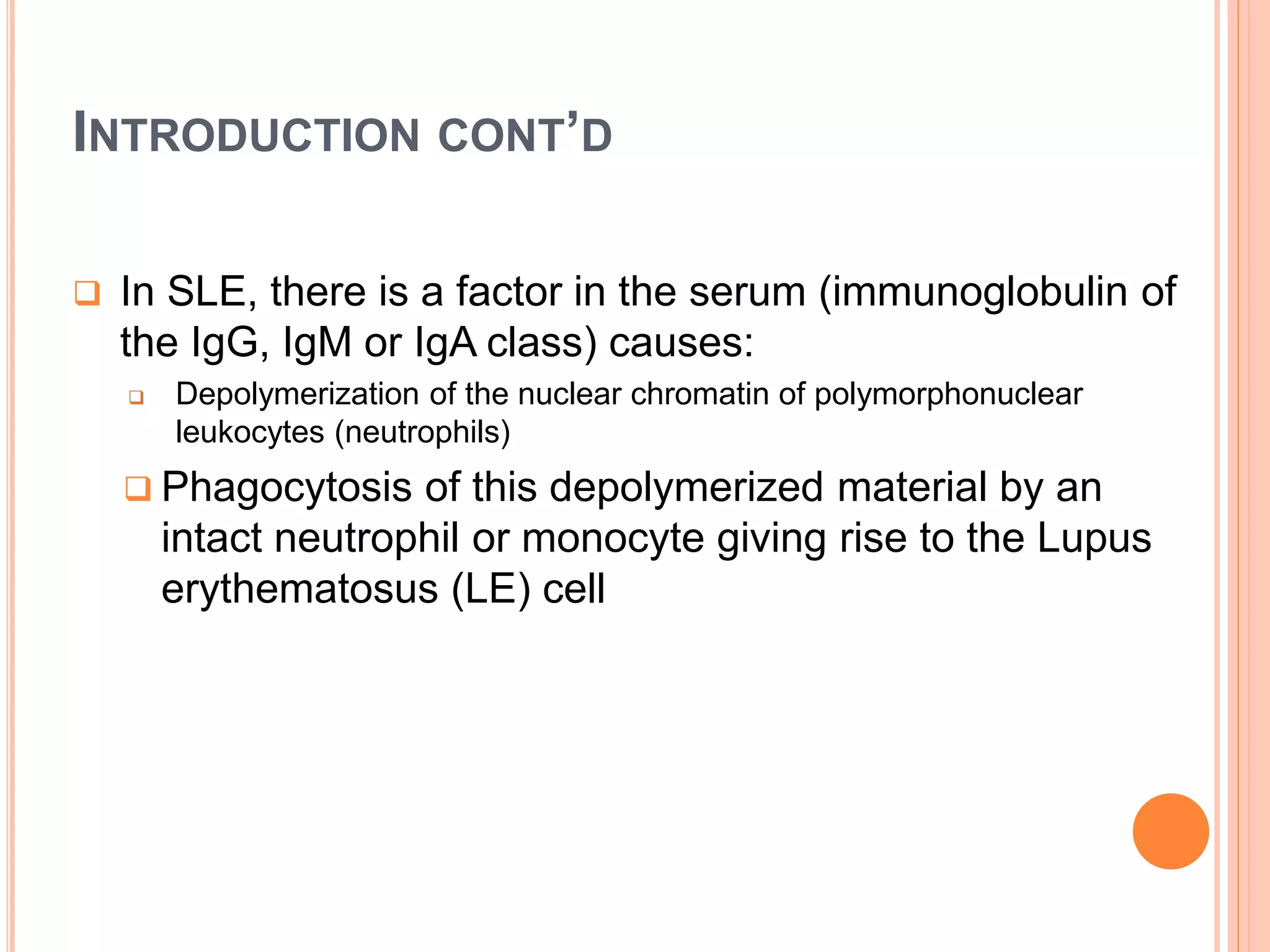 INTRODUCTION CONT’D
 In SLE, there is a factor in the serum (immunoglobulin of
the IgG, IgM or IgA class) causes:
 Depolymerization of the nuclear chromatin of polymorphonuclear
leukocytes (neutrophils)
 Phagocytosis of this depolymerized material by an
intact neutrophil or monocyte giving rise to the Lupus
erythematosus (LE) cell
 