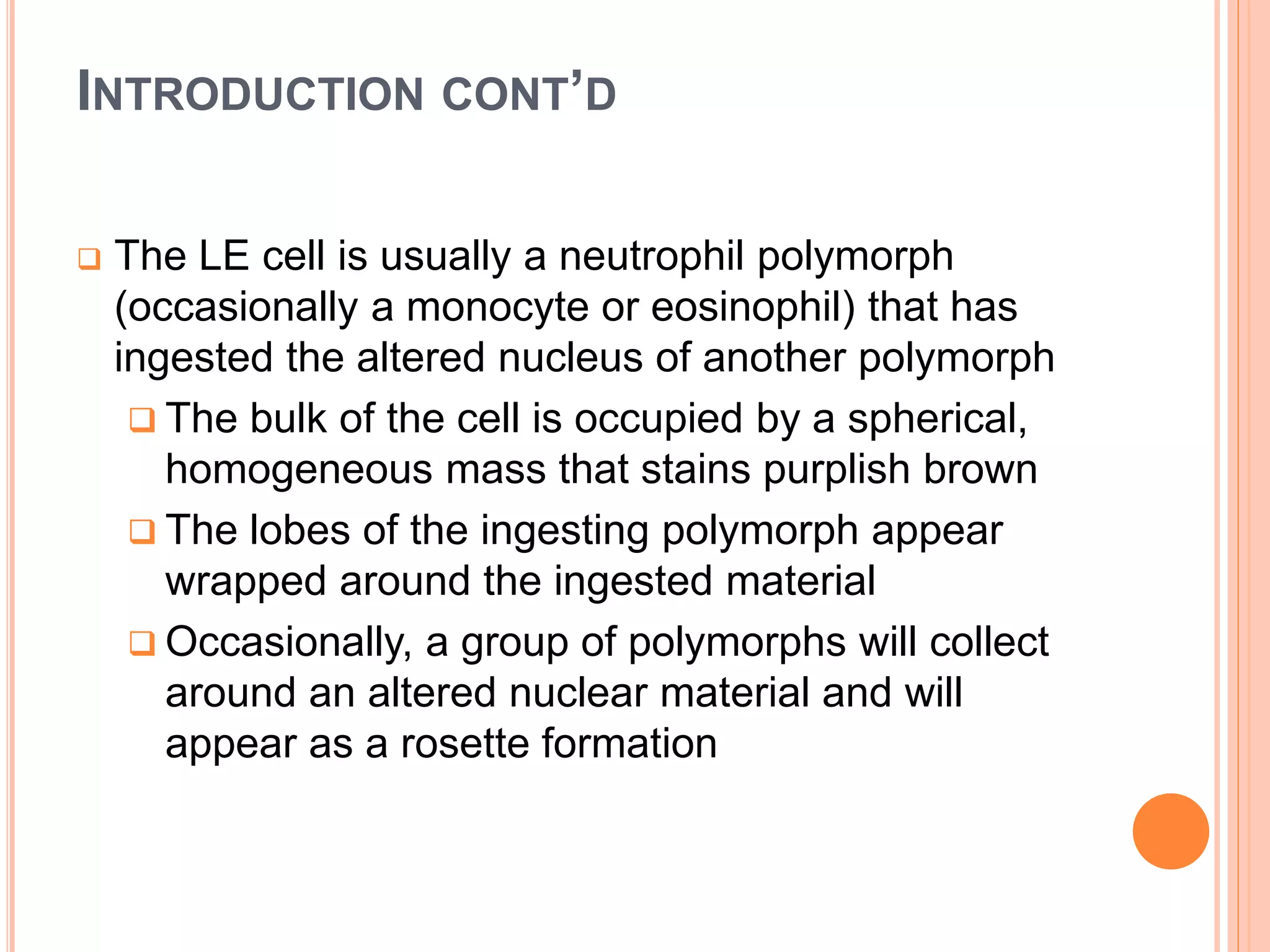 INTRODUCTION CONT’D
 The LE cell is usually a neutrophil polymorph
(occasionally a monocyte or eosinophil) that has
ingested the altered nucleus of another polymorph
 The bulk of the cell is occupied by a spherical,
homogeneous mass that stains purplish brown
 The lobes of the ingesting polymorph appear
wrapped around the ingested material
 Occasionally, a group of polymorphs will collect
around an altered nuclear material and will
appear as a rosette formation
 