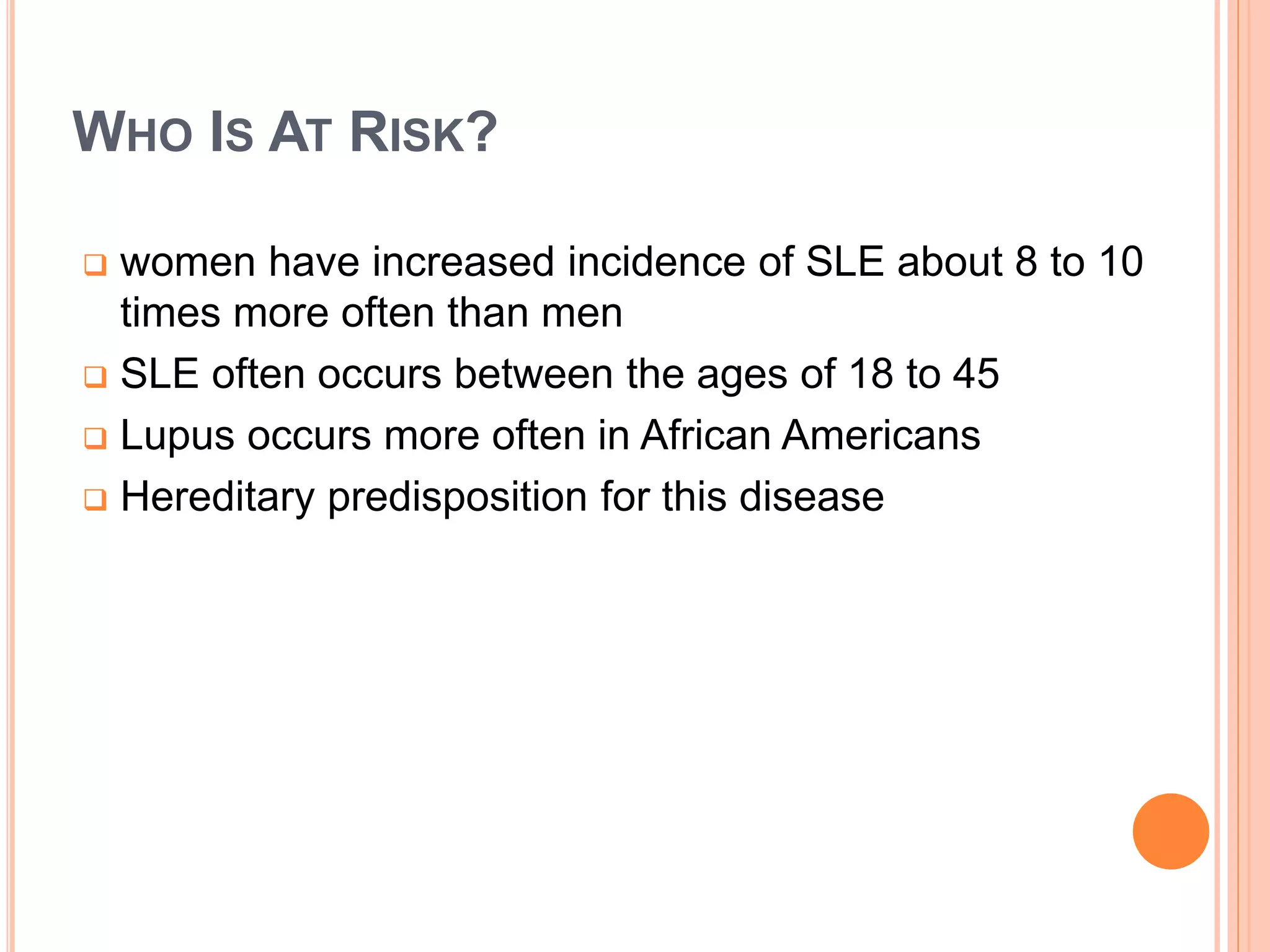 WHO IS AT RISK?
 women have increased incidence of SLE about 8 to 10
times more often than men
 SLE often occurs between the ages of 18 to 45
 Lupus occurs more often in African Americans
 Hereditary predisposition for this disease
 