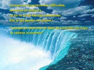 Lorsque tu rencontres des difficultés,  souviens-toi toujours...  La foi ne te les fait pas contourner, Elle te fait passer au travers ! “Lorsque tu renonces au désir de contrôler ton futur, tu obtiens le bonheur"   