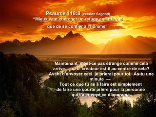 Psaume 118:8  (version Segond) “Mieux vaut chercher un refuge en l’Éternel que de se confier à l’homme"   Maintenant, n’est-ce pas étrange comme cela arrive… ou le créateur est-il au centre de cela? Avant d’envoyer ceci, je prierai pour toi.  As-tu une minute  —  Tout ce que tu as à faire est simplement  de faire une courte prière pour la personne  qui t’a envoyé ce diaporama. 