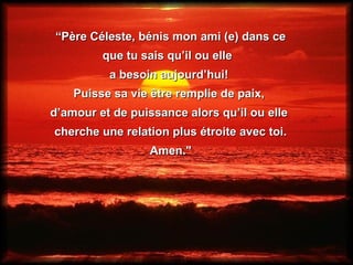 “ Père Céleste, bénis mon ami (e) dans ce que tu sais qu’il ou elle  a besoin aujourd’hui!  Puisse sa vie être remplie de paix,  d’amour et de puissance alors qu’il ou elle  cherche une relation plus étroite avec toi. Amen."  