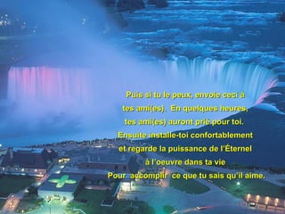 Puis si tu le peux, envoie ceci à  tes ami(es).  En quelques heures,  tes ami(es) auront prié pour toi.  Ensuite installe-toi confortablement  et regarde la puissance de l’Éternel  à l’oeuvre dans ta vie  Pour  accomplir  ce que tu sais qu’il aime. 