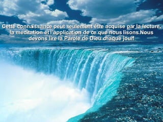 Cette connaissance peut seulement être acquise par la lecture, la méditation et l’application de ce que nous lisons.Nous devons lire la Parole de Dieu chaque jour! 